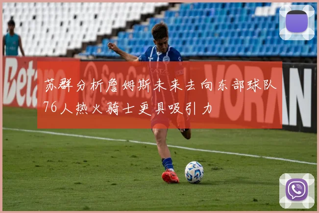 苏群分析詹姆斯未来去向东部球队76人热火骑士更具吸引力