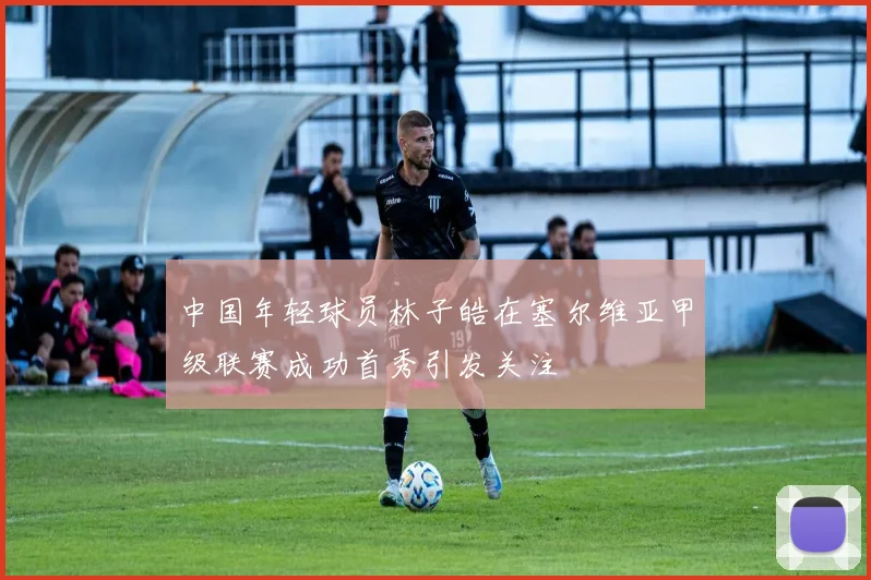 中国年轻球员林子皓在塞尔维亚甲级联赛成功首秀引发关注