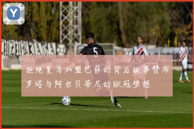 拒绝皇马加盟巴萨的背后故事赞布罗塔与阿尔贝蒂尼的欧冠梦想