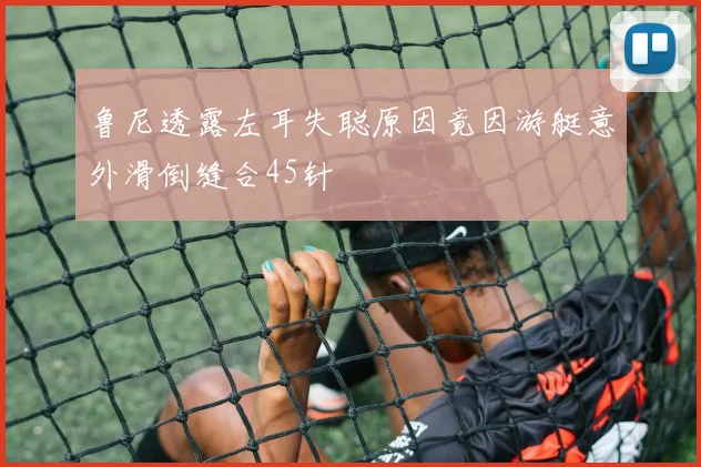 鲁尼透露左耳失聪原因竟因游艇意外滑倒缝合45针