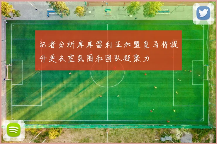 记者分析库库雷利亚加盟皇马将提升更衣室氛围和团队凝聚力