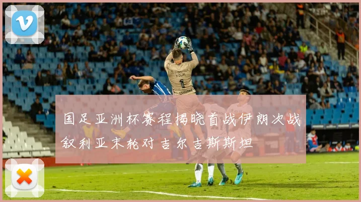国足亚洲杯赛程揭晓首战伊朗次战叙利亚末轮对吉尔吉斯斯坦