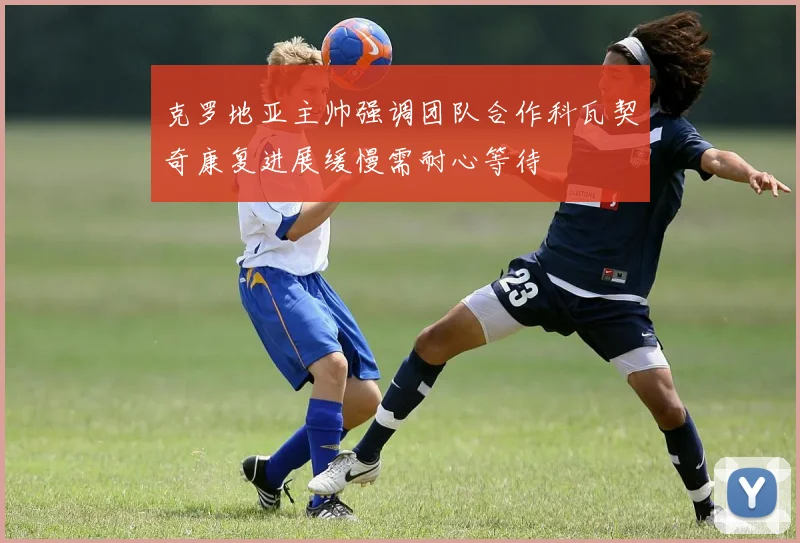克罗地亚主帅强调团队合作科瓦契奇康复进展缓慢需耐心等待