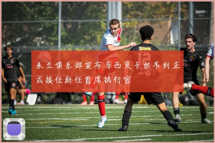 米兰俱乐部宣布马西莫卡尔韦利正式接任新任首席执行官