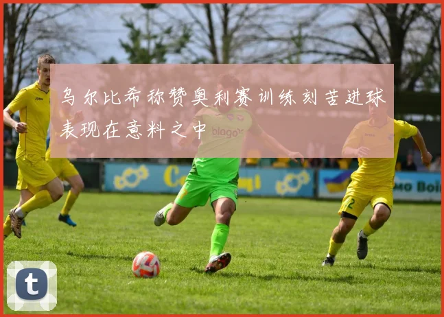 乌尔比希称赞奥利赛训练刻苦进球表现在意料之中