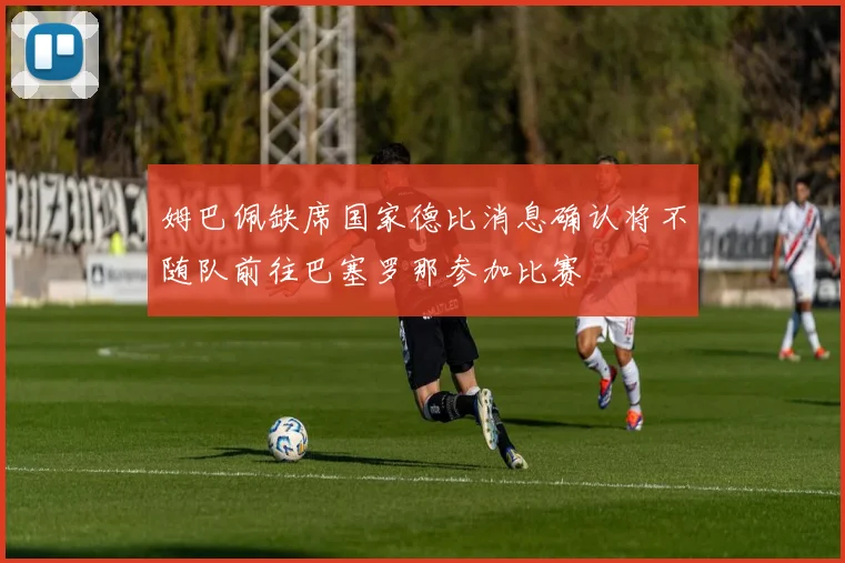 姆巴佩缺席国家德比消息确认将不随队前往巴塞罗那参加比赛